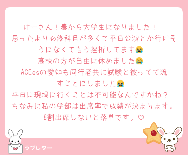 けーさん！春から大学生になりました！
思ったより必修科目が多くて平日公演とか行けそうになくてもう挫折してます😭
高校の方が自由に休めました😭
ACEesの愛知も同行者共に試験と被ってて流すことにしました😭
平日に現場に行くことは不可能なんですかね？
ちなみに私の学部は出席率で成績が決まります。8割出席しないと落単です。