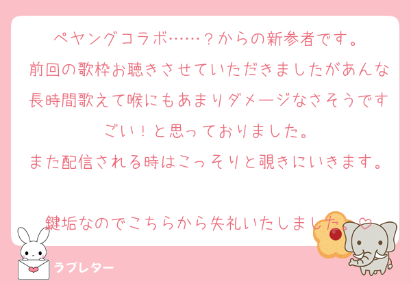 ペヤングコラボ……？からの新参者です。
前回の歌枠お聴きさせていただきましたがあんな長時間歌えて喉にもあまりダメージなさそうですごい！と思っておりました。
また配信される時はこっそりと覗きにいきます。
鍵垢なのでこちらから失礼いたしました。