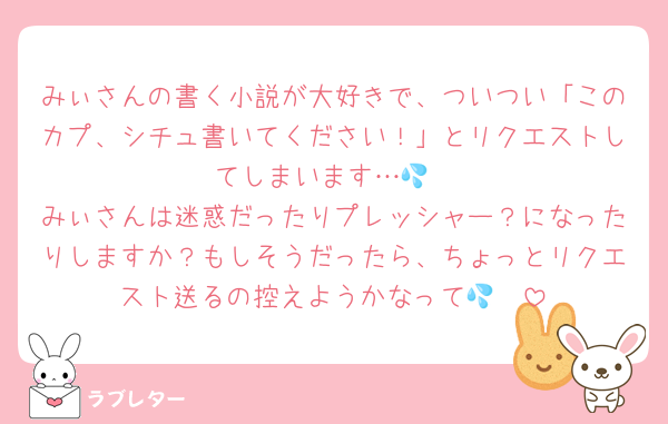 みぃさんの書く小説が大好きで、ついつい「このカプ、シチュ書いてください！」とリクエストしてしまいます…💦
みぃさんは迷惑だったりプレッシャー？になったりしますか？もしそうだったら、ちょっとリクエスト送るの控えようかなって🥺💦