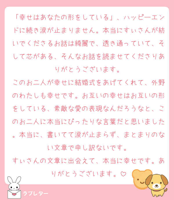 「幸せはあなたの形をしている」、ハッピーエンドに続き涙が止まりません。本当にすぃさんが紡いでくださるお話は綺麗で、透き通っていて、そして芯がある、そんなお話を読ませてくださりありがとうございます。
このお二人が幸せに結婚式をあげてくれて、外野のわたしも幸せです。お互いの幸せはお互いの形をしている、素敵な愛の表現なんだろうなと、このお二人に本当にぴったりな言葉だと思いました。本当に、書いてて涙が止まらず、まとまりのない文章で申し訳ないです。
すぃさんの文章に出会えて、本当に幸せです。ありがとうございます。