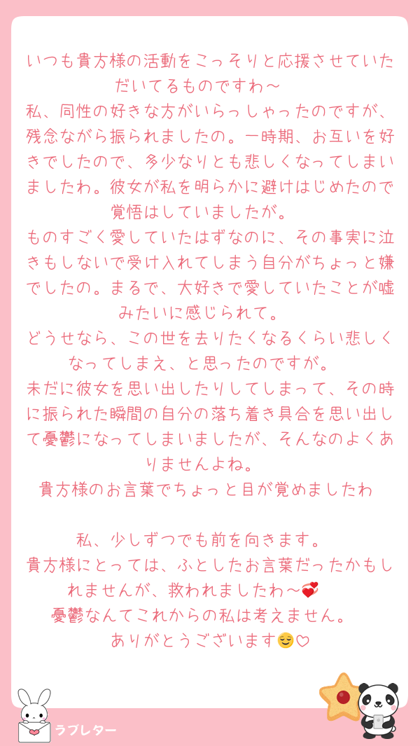 いつも貴方様の活動をこっそりと応援させていただいてるものですわ～‼️
私、同性の好きな方がいらっしゃったのですが、残念ながら振られましたの。一時期、お互いを好きでしたので、多少なりとも悲しくなってしまいましたわ。彼女が私を明らかに避けはじめたので覚悟はしていましたが。
ものすごく愛していたはずなのに、その事実に泣きもしないで受け入れてしまう自分がちょっと嫌でしたの。まるで、大好きで愛していたことが嘘みたいに感じられて。
どうせなら、この世を去りたくなるくらい悲しくなってしまえ、と思ったのですが。
未だに彼女を思い出したりしてしまって、その時に振られた瞬間の自分の落ち着き具合を思い出して憂鬱になってしまいましたが、そんなのよくありませんよね。
貴方様のお言葉でちょっと目が覚めましたわ‼️
私、少しずつでも前を向きます。
貴方様にとっては、ふとしたお言葉だったかもしれませんが、救われましたわ～🥹💞
憂鬱なんてこれからの私は考えません。
ありがとうございます😌