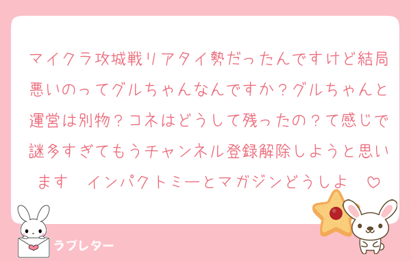マイクラ攻城戦リアタイ勢だったんですけど結局悪いのってグルちゃんなんですか？グルちゃんと運営は別物？コネはどうして残ったの？て感じで謎多すぎてもうチャンネル登録解除しようと思います　インパクトミーとマガジンどうしよ〜