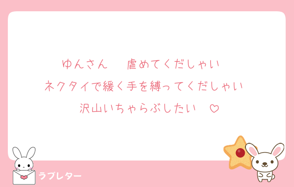 ゆんさん♡  虐めてくだしゃい♡♡♡
ネクタイで緩く手を縛ってくだしゃい♡♡
沢山いちゃらぶしたい♡♡