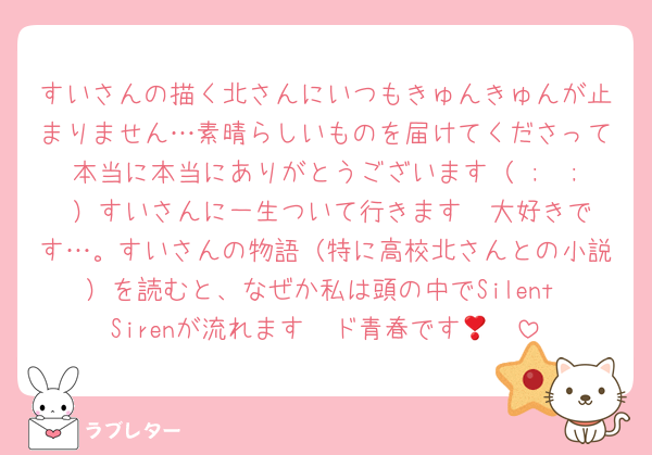 すいさんの描く北さんにいつもきゅんきゅんが止まりません…素晴らしいものを届けてくださって本当に本当にありがとうございます（ ;  ; ）すいさんに一生ついて行きます❣️大好きです…。すいさんの物語（特に高校北さんとの小説）を読むと、なぜか私は頭の中でSilent Sirenが流れます❣️ド青春です🥹🥹