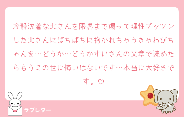 冷静沈着な北さんを限界まで煽って理性プッツンした北さんにばちばちに抱かれちゃうきゃわぴちゃんを…どうか…どうかすいさんの文章で読めたらもうこの世に悔いはないです…本当に大好きです。