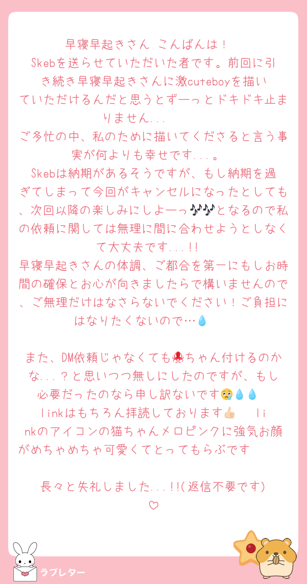 早寝早起きさん こんばんは！
Skebを送らせていただいた者です。前回に引き続き早寝早起きさんに激cuteboyを描いていただけるんだと思うとずーっとドキドキ止まりません...🤍🤍
ご多忙の中、私のために描いてくださると言う事実が何よりも幸せです...。
Skebは納期があるそうですが、もし納期を過ぎてしまって今回がキャンセルになったとしても、次回以降の楽しみにしよーっ🎶🎶となるので私の依頼に関しては無理に間に合わせようとしなくて大丈夫です...!!
早寝早起きさんの体調、ご都合を第一にもしお時間の確保とお心が向きましたらで構いませんので、ご無理だけはなさらないでください！ご負担にはなりたくないので…🥲💧

また、DM依頼じゃなくても🐙ちゃん付けるのかな...？と思いつつ無しにしたのですが、もし必要だったのなら申し訳ないです😢💧💧
linkはもちろん拝読しております👍🏻♡linkのアイコンの猫ちゃんメロピンクに強気お顔がめちゃめちゃ可愛くてとってもらぶです🥹🩷🩷
長々と失礼しました...!!(返信不要です)