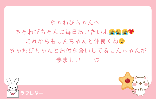 きゃわぴちゃんへ
きゃわぴちゃんに毎日あいたいよ😭😭😭💖
これからもしんちゃんと仲良くね😌
きゃわぴちゃんとお付き合いしてるしんちゃんが羨ましい🥹🥹