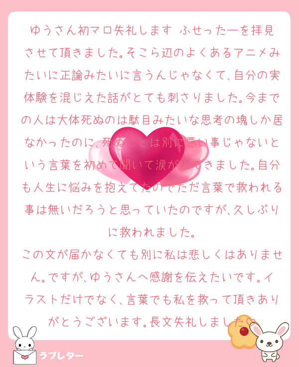 ゆうさん初マロ失礼します‼️ふせったーを拝見させて頂きました｡そこら辺のよくあるアニメみたいに正論みたいに言うんじゃなくて､自分の実体験を混じえた話がとても刺さりました｡今までの人は大体死ぬのは駄目みたいな思考の塊しか居なかったのに､死ぬことは別に悪い事じゃないという言葉を初めて聞いて涙が出てきました｡自分も人生に悩みを抱えてたのでただ言葉で救われる事は無いだろうと思っていたのですが､久しぶりに救われました｡
この文が届かなくても別に私は悲しくはありません｡ですが､ゆうさんへ感謝を伝えたいです｡イラストだけでなく､言葉でも私を救って頂きありがとうございます｡長文失礼しました