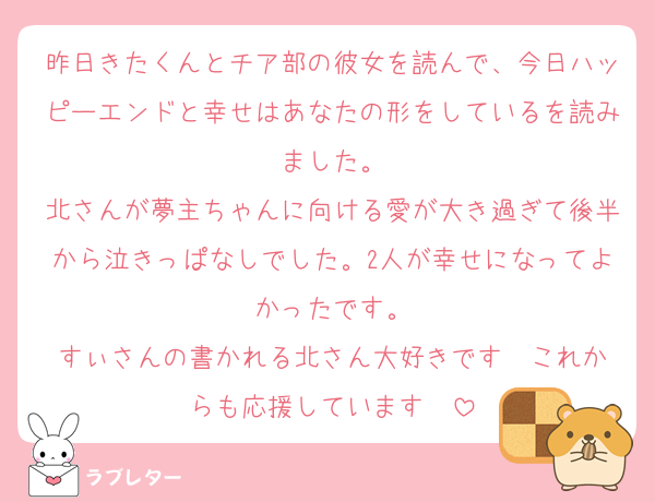 昨日きたくんとチア部の彼女を読んで、今日ハッピーエンドと幸せはあなたの形をしているを読みました。
北さんが夢主ちゃんに向ける愛が大き過ぎて後半から泣きっぱなしでした。2人が幸せになってよかったです。
すぃさんの書かれる北さん大好きです❤️これからも応援しています❤️