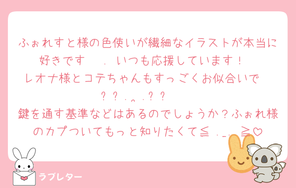 ふぉれすと様の色使いが繊細なイラストが本当に好きです𓂃♡.·いつも応援しています！
レオナ様とコテちゃんもすっごくお似合いで‪𐔌՞꜆.  ̫.꜀՞𐦯
鍵を通す基準などはあるのでしょうか？ふぉれ様のカプついてもっと知りたくて≦ ._. ≧