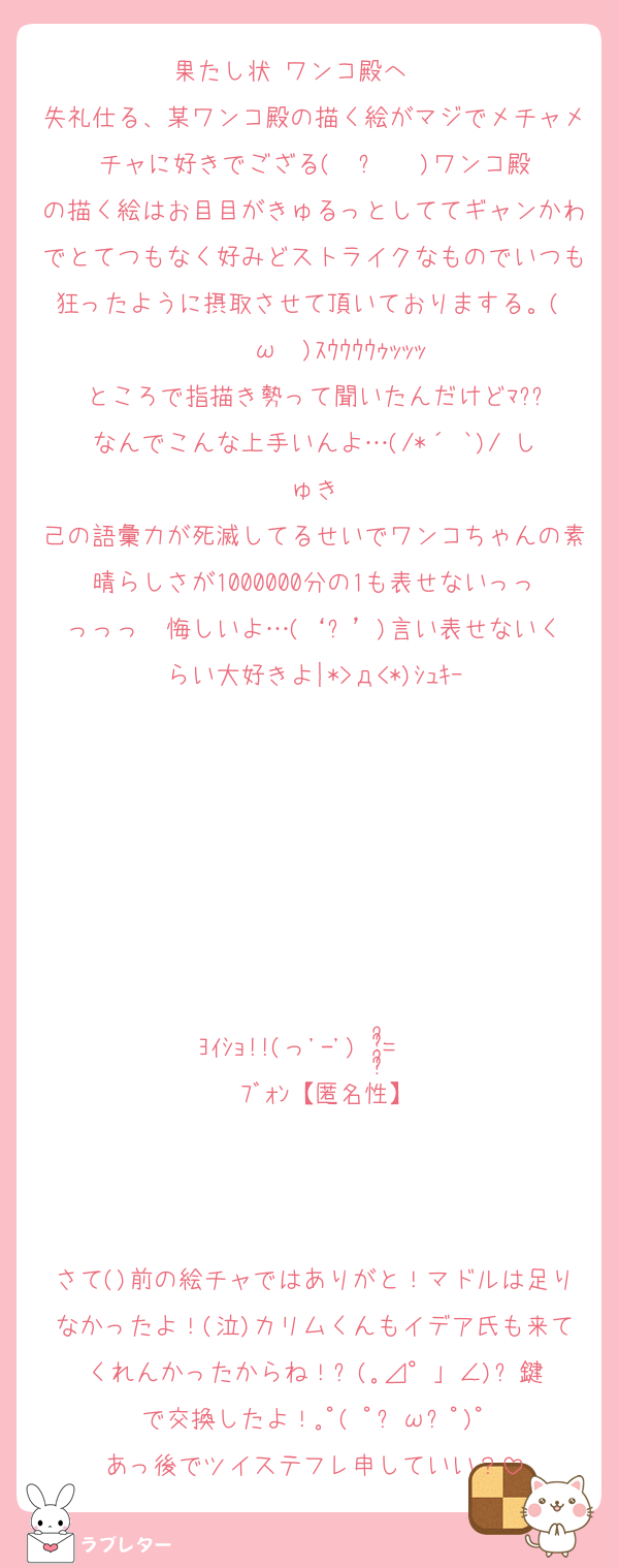 果たし状 ワンコ殿へ✌️✌️
失礼仕る、某ワンコ殿の描く絵がマジでメチャメチャに好きでござる( ˙꒳​˙  )ワンコ殿の描く絵はお目目がきゅるっとしててギャンかわでとてつもなく好みどストライクなものでいつも狂ったように摂取させて頂いておりまする。(    ˘ω˘ )ｽｳｳｳｳｩｯｯｯ
ところで指描き勢って聞いたんだけどﾏ??
なんでこんな上手いんよ…(/*´ `)/♡しゅき
己の語彙力が死滅してるせいでワンコちゃんの素晴らしさが1000000分の1も表せないっっっっっ  悔しいよ…(‘ᾥ’)言い表せないくらい大好きよ|*>д<*)ｼｭｷｰ







ﾖｲｼｮ!!(っ'-')╮ =͟͟͞͞     ﾌﾞｫﾝ【匿名性】



さて()前の絵チャではありがと！マドルは足りなかったよ！(泣)カリムくんもイデア氏も来てくれんかったからね！⚰️(｡⊿°」∠)⚰️鍵で交換したよ！｡ﾟ( ﾟஇωஇﾟ)ﾟ
あっ後でツイステフレ申していい？