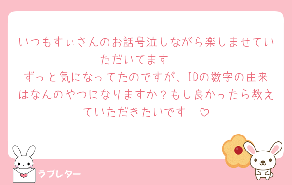 いつもすぃさんのお話号泣しながら楽しませていただいてます🤍
ずっと気になってたのですが、IDの数字の由来はなんのやつになりますか？もし良かったら教えていただきたいです🥹