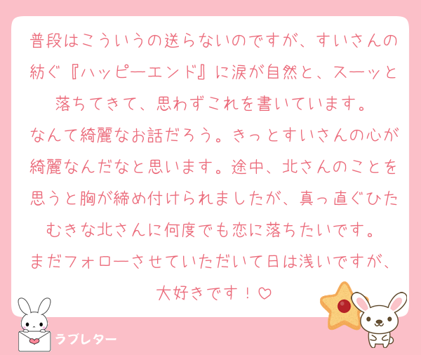 普段はこういうの送らないのですが、すいさんの紡ぐ『ハッピーエンド』に涙が自然と、スーッと落ちてきて、思わずこれを書いています。
なんて綺麗なお話だろう。きっとすいさんの心が綺麗なんだなと思います。途中、北さんのことを思うと胸が締め付けられましたが、真っ直ぐひたむきな北さんに何度でも恋に落ちたいです。
まだフォローさせていただいて日は浅いですが、大好きです！