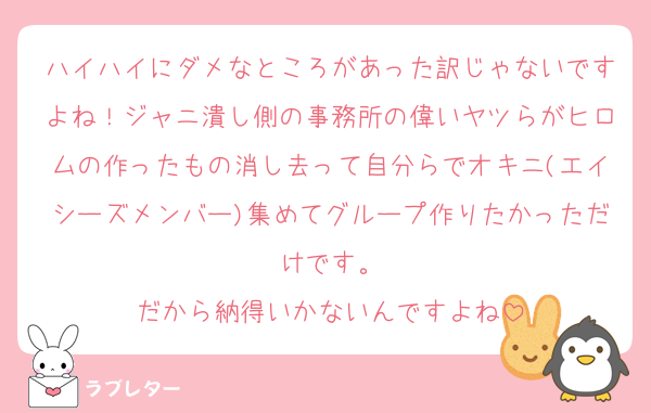 ハイハイにダメなところがあった訳じゃないですよね！ジャニ潰し側の事務所の偉いヤツらがヒロムの作ったもの消し去って自分らでオキニ(エイシーズメンバー)集めてグループ作りたかっただけです。
だから納得いかないんですよね