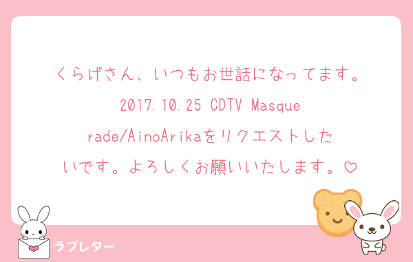 くらげさん、いつもお世話になってます。
2017.10.25 CDTV Masquerade/AinoArikaをリクエストしたいです。よろしくお願いいたします。