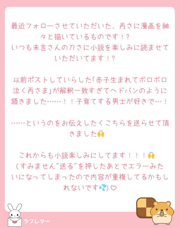 最近フォローさせていただいた、丙さに漫画を細々と描いているものです！✋
いつも未言さんの刀さに小説を楽しみに読ませていただいてます！✨️

以前ポストしていらした｢赤子生まれてボロボロ泣く丙さま｣が解釈一致すぎてヘドバンのように頷きました……！！子育てする男士が好きで…！
……というのをお伝えしたくこちらを送らせて頂きました🙌

これからも小説楽しみにしてます！！！🙌
(すみません"送る"を押したあとでエラーみたいになってしまったので内容が重複してるかもしれないです💦)