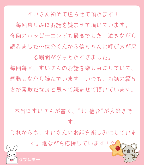 すいさん初めて送らせて頂きます！
毎回楽しみにお話を読ませて頂いています。
今回のハッピーエンドも最高でした。泣きながら読みました…信介くんから信ちゃんに呼び方が戻る瞬間がグッときすぎました。
毎回毎回、すいさんのお話を楽しみにしていて、感動しながら読んでいます。いつも、お話の綴り方が素敵だなぁと思って読ませて頂いています。
本当にすいさんが書く、"北 信介"が大好きです。
これからも、すいさんのお話を楽しみにしています。陰ながら応援しています！