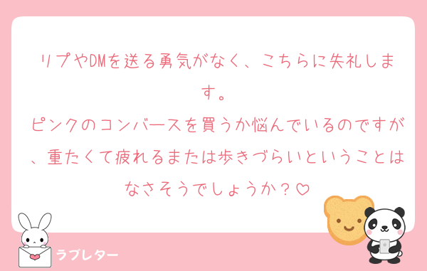 リプやDMを送る勇気がなく、こちらに失礼します。
ピンクのコンバースを買うか悩んでいるのですが、重たくて疲れるまたは歩きづらいということはなさそうでしょうか？