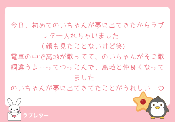今日、初めてのいちゃんが夢に出てきたからラブレター入れちゃいました🥹
(顔も見たことないけど笑)
電車の中で高地が歌ってて、のいちゃんがそこ歌詞違うよーってつっこんで、高地と仲良くなってました
のいちゃんが夢に出てきてたことがうれしい！