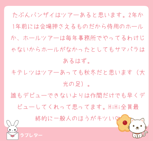 たぶんバンザイはツアーあると思います。2年か1年前には会場押さえるものだから侍用のホールか、ホールツアーは毎年事務所でやってるわけじゃないからホールがなかったとしてもサマパラはあるはず。
キテレツはツアーあっても秋冬だと思います（大光の足）。
誰もデビューできないよりは作間だけでも早くデビューしてくれって思ってます。HiHi全員最終的に一般人のほうがキツい