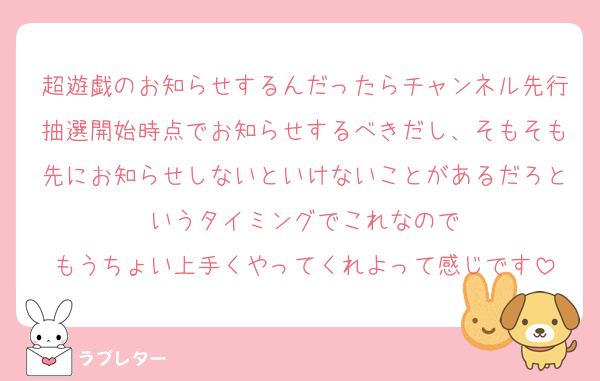 超遊戯のお知らせするんだったらチャンネル先行抽選開始時点でお知らせするべきだし、そもそも先にお知らせしないといけないことがあるだろというタイミングでこれなので
もうちょい上手くやってくれよって感じです