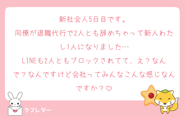 新社会人5日目です。
同僚が退職代行で2人とも辞めちゃって新人わたし1人になりました…
LINEも2人ともブロックされてて、え？なんで？なんですけど会社ってみんなこんな感じなんですか？