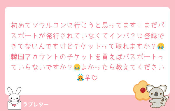 初めてソウルコンに行こうと思ってます！まだパスポートが発行されていなくてインパ？に登録できてないんですけどチケットって取れますか？😭韓国アカウントのチケットを買えばパスポートっていらないですか？😭よかったら教えてください🙇‍♀️
