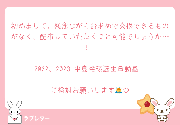 初めまして。残念ながらお求めで交換できるものがなく、配布していただくこと可能でしょうか…！

2022、2023 中島裕翔誕生日動画

ご検討お願いします🙇