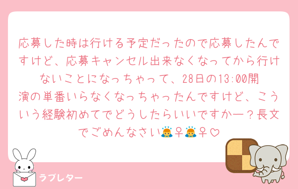 応募した時は行ける予定だったので応募したんですけど、応募キャンセル出来なくなってから行けないことになっちゃって、28日の13:00開演の単番いらなくなっちゃったんですけど、こういう経験初めてでどうしたらいいですかー？長文でごめんなさい🙇‍♀️🙇‍♀️