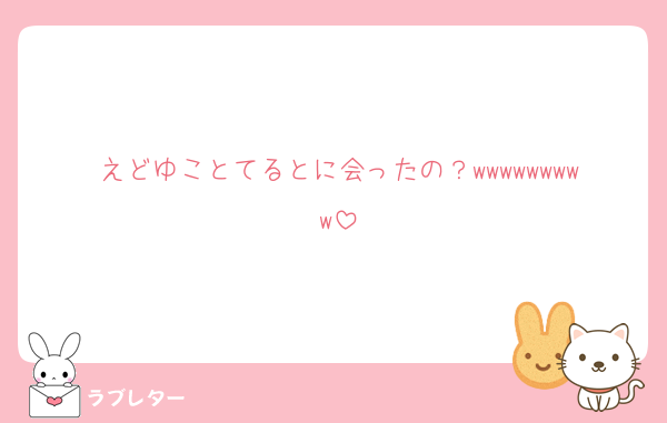 えどゆことてるとに会ったの？wwwwwwwww