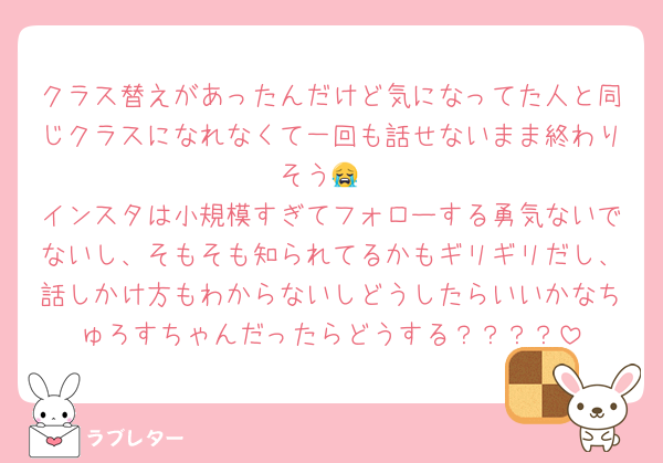クラス替えがあったんだけど気になってた人と同じクラスになれなくて一回も話せないまま終わりそう😭
インスタは小規模すぎてフォローする勇気ないでないし、そもそも知られてるかもギリギリだし、話しかけ方もわからないしどうしたらいいかなちゅろすちゃんだったらどうする？？？？