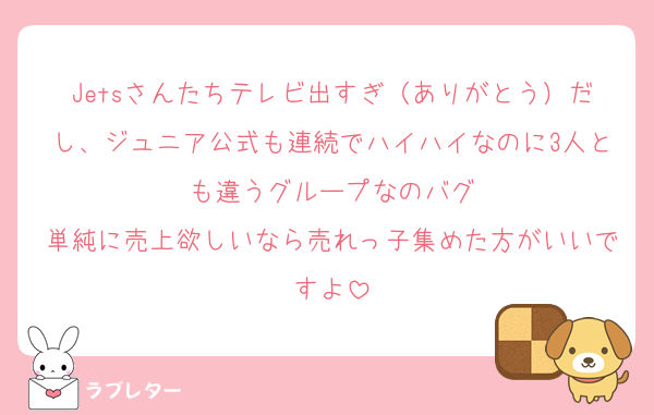 Jetsさんたちテレビ出すぎ（ありがとう）だし、ジュニア公式も連続でハイハイなのに3人とも違うグループなのバグ
単純に売上欲しいなら売れっ子集めた方がいいですよ