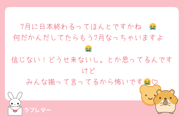 7月に日本終わるってほんとですかね〜😭
何だかんだしてたらもう7月なっちゃいますよ〜😭
信じない！どうせ来ないし。とか思ってるんですけど
みんな揃って言ってるから怖いです😭