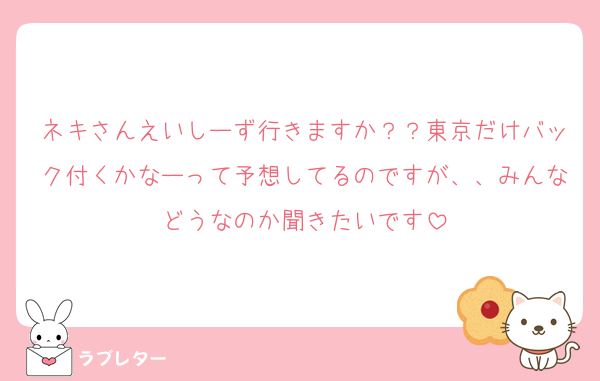ネキさんえいしーず行きますか？？東京だけバック付くかなーって予想してるのですが、、みんなどうなのか聞きたいです