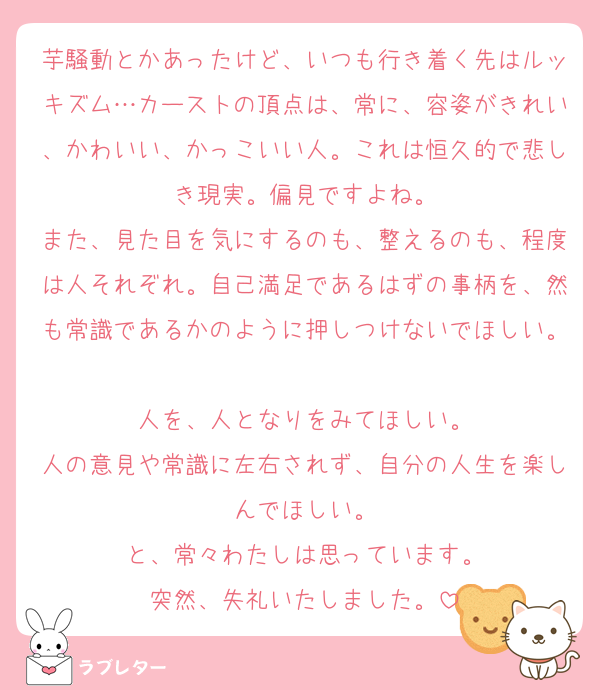芋騒動とかあったけど、いつも行き着く先はルッキズム…カーストの頂点は、常に、容姿がきれい、かわいい、かっこいい人。これは恒久的で悲しき現実。偏見ですよね。
また、見た目を気にするのも、整えるのも、程度は人それぞれ。自己満足であるはずの事柄を、然も常識であるかのように押しつけないでほしい。
人を、人となりをみてほしい。
人の意見や常識に左右されず、自分の人生を楽しんでほしい。
と、常々わたしは思っています。
突然、失礼いたしました。