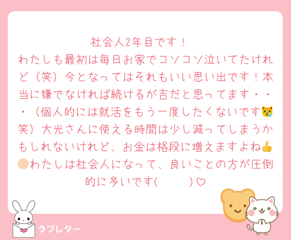 社会人2年目です！
わたしも最初は毎日お家でコソコソ泣いてたけれど（笑）今となってはそれもいい思い出です！本当に嫌でなければ続けるが吉だと思ってます・・・（個人的には就活をもう一度したくないです😿笑）大光さんに使える時間は少し減ってしまうかもしれないけれど、お金は格段に増えますよね👍🏻わたしは社会人になって、良いことの方が圧倒的に多いです( ◠‿◠ )