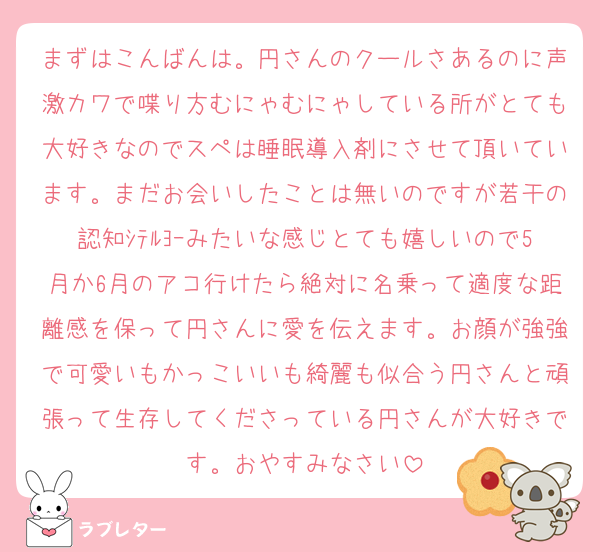 まずはこんばんは。円さんのクールさあるのに声激カワで喋り方むにゃむにゃしている所がとても大好きなのでスペは睡眠導入剤にさせて頂いています。まだお会いしたことは無いのですが若干の認知ｼﾃﾙﾖｰみたいな感じとても嬉しいので5月か6月のアコ行けたら絶対に名乗って適度な距離感を保って円さんに愛を伝えます。お顔が強強で可愛いもかっこいいも綺麗も似合う円さんと頑張って生存してくださっている円さんが大好きです。おやすみなさい