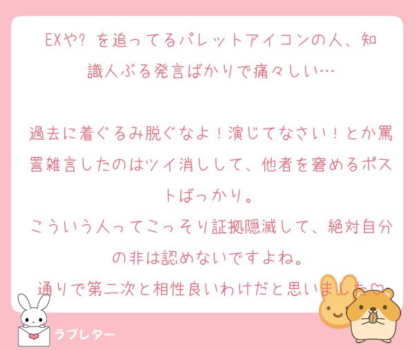 EXや⛓️を追ってるパレットアイコンの人、知識人ぶる発言ばかりで痛々しい…

過去に着ぐるみ脱ぐなよ！演じてなさい！とか罵詈雑言したのはツイ消しして、他者を窘めるポストばっかり。
こういう人ってこっそり証拠隠滅して、絶対自分の非は認めないですよね。
通りで第二次と相性良いわけだと思いました