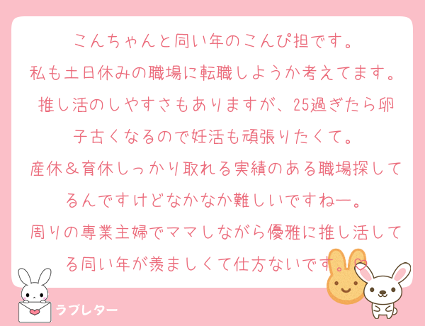 こんちゃんと同い年のこんぴ担です。
私も土日休みの職場に転職しようか考えてます。推し活のしやすさもありますが、25過ぎたら卵子古くなるので妊活も頑張りたくて。
産休＆育休しっかり取れる実績のある職場探してるんですけどなかなか難しいですねー。
周りの専業主婦でママしながら優雅に推し活してる同い年が羨ましくて仕方ないです。