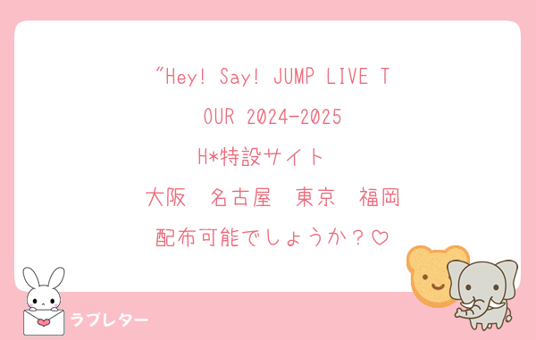 "Hey! Say! JUMP LIVE TOUR 2024-2025
H*特設サイト　
大阪　名古屋　東京　福岡
配布可能でしょうか？