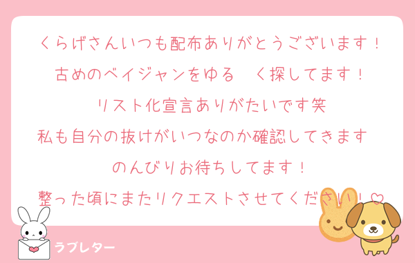 くらげさんいつも配布ありがとうございます！
古めのベイジャンをゆる〜く探してます！
リスト化宣言ありがたいです笑
私も自分の抜けがいつなのか確認してきます〜
のんびりお待ちしてます！
整った頃にまたリクエストさせてください！