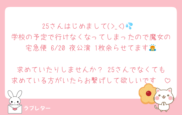 25さんはじめまして(>_<)💦
学校の予定で行けなくなってしまったので魔女の宅急便 6/20 夜公演 1枚余らせてます🙇
求めていたりしませんか？ 25さんでなくても求めている方がいたらお繋げして欲しいです🥺