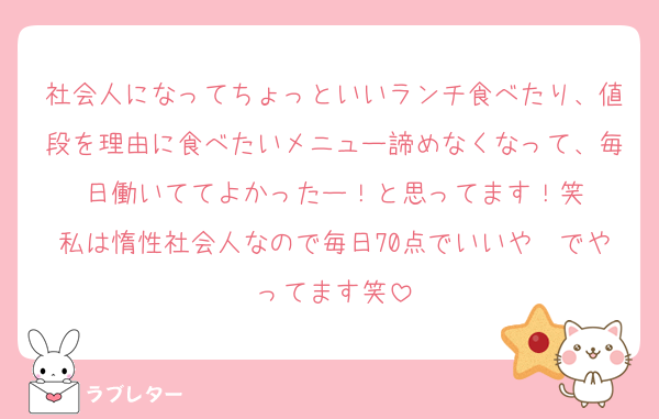 社会人になってちょっといいランチ食べたり、値段を理由に食べたいメニュー諦めなくなって、毎日働いててよかったー！と思ってます！笑
私は惰性社会人なので毎日70点でいいや〜でやってます笑