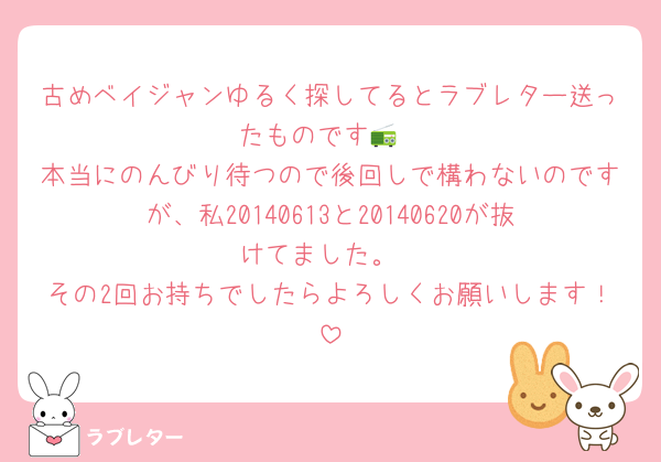 古めベイジャンゆるく探してるとラブレター送ったものです📻
本当にのんびり待つので後回しで構わないのですが、私20140613と20140620が抜けてました。
その2回お持ちでしたらよろしくお願いします！