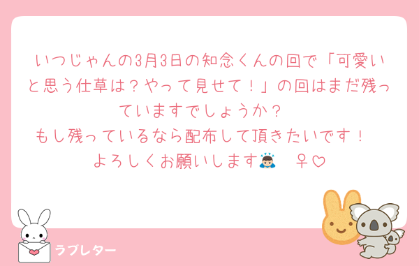 いつじゃんの3月3日の知念くんの回で「可愛いと思う仕草は？やって見せて！」の回はまだ残っていますでしょうか？
もし残っているなら配布して頂きたいです！
よろしくお願いします🙇🏻‍♀️‪‪