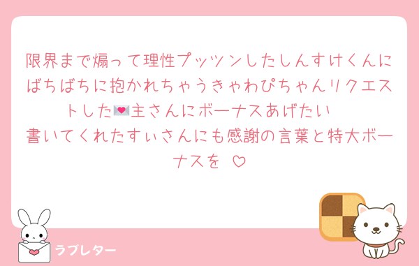 限界まで煽って理性プッツンしたしんすけくんにばちばちに抱かれちゃうきゃわぴちゃんリクエストした💌主さんにボーナスあげたい♥
書いてくれたすぃさんにも感謝の言葉と特大ボーナスを♥