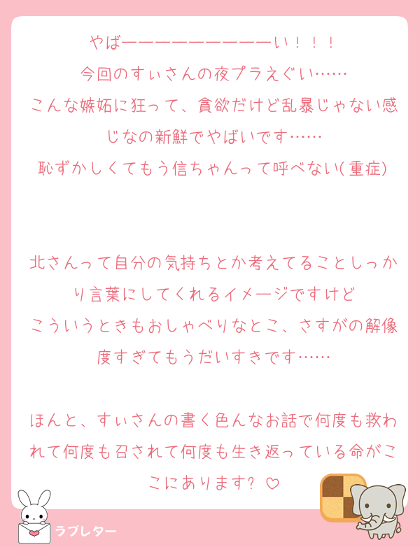 やばーーーーーーーーーい！！！
今回のすぃさんの夜プラえぐい……
こんな嫉妬に狂って、貪欲だけど乱暴じゃない感じなの新鮮でやばいです……
恥ずかしくてもう信ちゃんって呼べない(重症)

北さんって自分の気持ちとか考えてることしっかり言葉にしてくれるイメージですけど
こういうときもおしゃべりなとこ、さすがの解像度すぎてもうだいすきです……

ほんと、すぃさんの書く色んなお話で何度も救われて何度も召されて何度も生き返っている命がここにあります✋