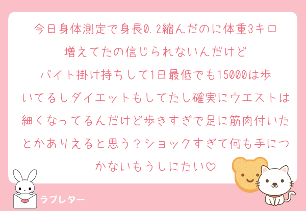 今日身体測定で身長0.2縮んだのに体重3キロ増えてたの信じられないんだけど
バイト掛け持ちして1日最低でも15000は歩いてるしダイエットもしてたし確実にウエストは細くなってるんだけど歩きすぎで足に筋肉付いたとかありえると思う？ショックすぎて何も手につかないもうしにたい