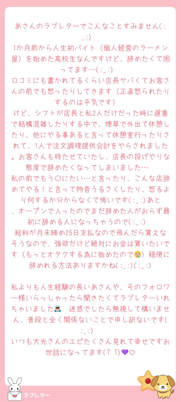 あさんのラブレターでこんなことすみません(;_;)
1か月前から人生初バイト（個人経営のラーメン屋）を始めた高校生なんですけど、辞めたくて困ってます…(;_;)
口コミにも書かれてるくらい店長ヤバくてお客さんの前でも怒ったりしてきます（正直怒られたりするのは平気です）
けど、シフトが店長と私2人だけだった時に遅番で結構混雑したりする中で、煙草で外出て休憩したり、他にやる事あると言って休憩室行ったりされて、1人で注文調理提供会計をやらされました。お客さんも待たせていたし、店長の投げやりな態度で辞めたくなってしまいました…
私の前でもう〇にたい…と言ったり、こんな店辞めてやる！と言って物音うるさくしたり、怒るより何するか分からなくて怖いです(;_;)あと、オープンで入ったのでまだ辞めた人がおらず最初に辞める人になっちゃうので(;_;)
給料が月末締め25日支払なので飛んだら貰えなそうなので、強欲だけど絶対にお金は貰いたいです（もっとオタクする為に始めたので😢）穏便に辞めれる方法ありますかね(;_;)(;_;)
私よりも人生経験の長いあさんや、そのフォロワー様いらっしゃったら聞きたくてラブレターいれちゃいました🙇🏻迷惑でしたら無視して構いません、普段と全く関係ないことで申し訳ないです(;_;)
いつも大光さんのエピたくさん見れて幸せですお世話になってます(T T)💜