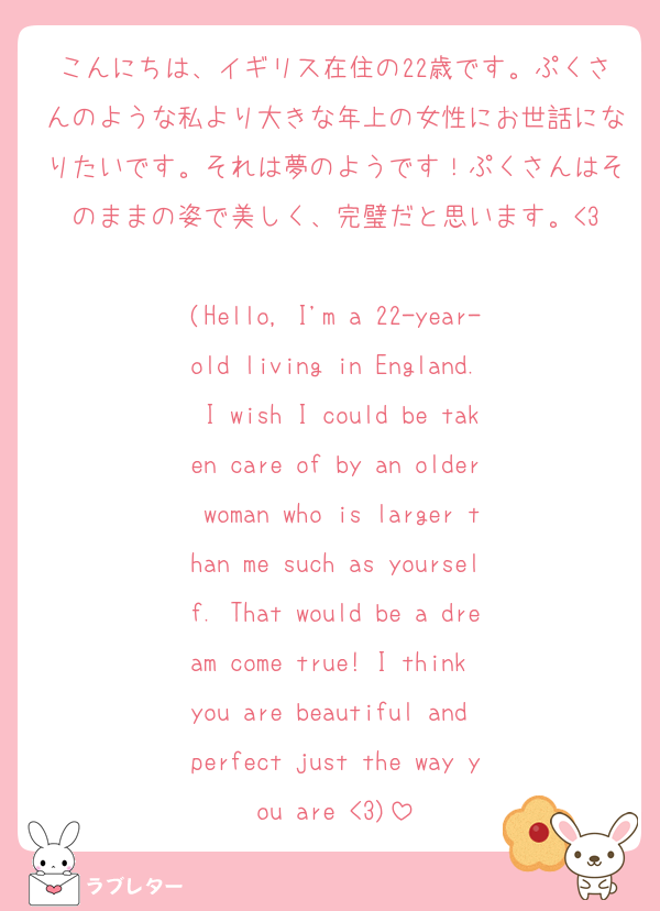 こんにちは、イギリス在住の22歳です。ぷくさんのような私より大きな年上の女性にお世話になりたいです。それは夢のようです！ぷくさんはそのままの姿で美しく、完璧だと思います。<3

(Hello, I'm a 22-year-old living in England. I wish I could be taken care of by an older woman who is larger than me such as yourself. That would be a dream come true! I think you are beautiful and perfect just the way you are <3)
